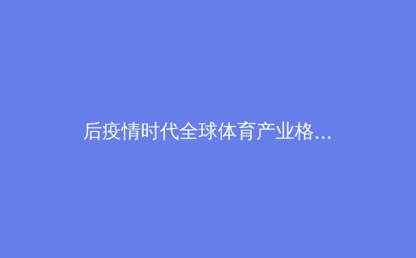 后疫情时代全球体育产业格局重塑：亚洲力量崛起与数字革命 - 3